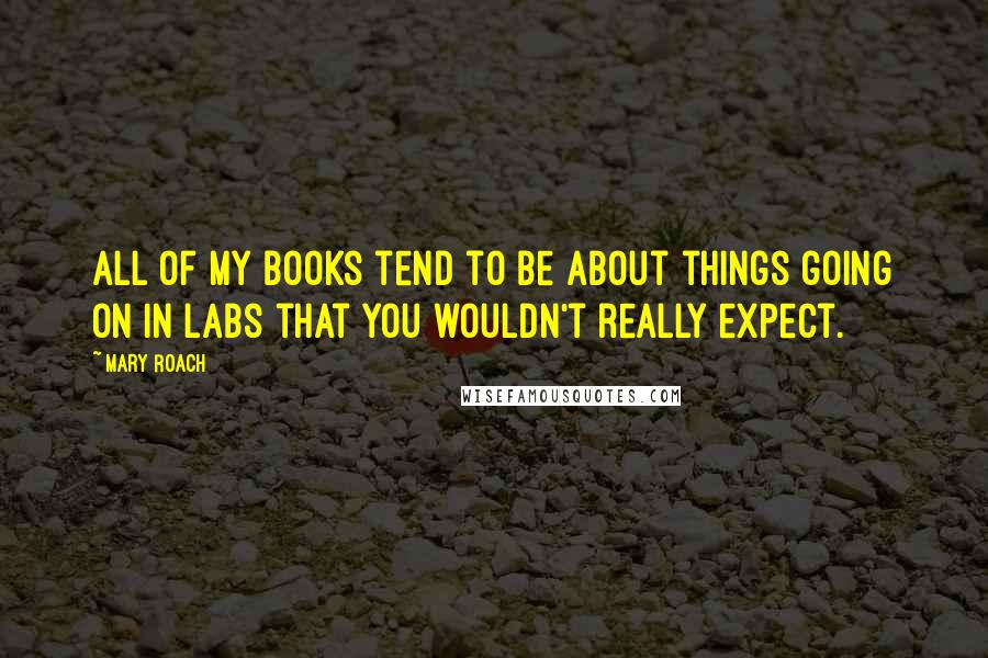 Mary Roach Quotes: All of my books tend to be about things going on in labs that you wouldn't really expect.