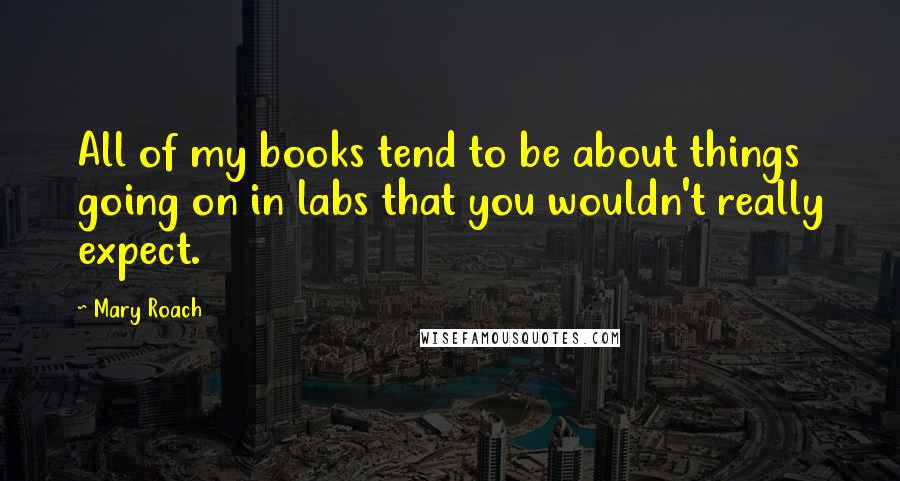 Mary Roach Quotes: All of my books tend to be about things going on in labs that you wouldn't really expect.