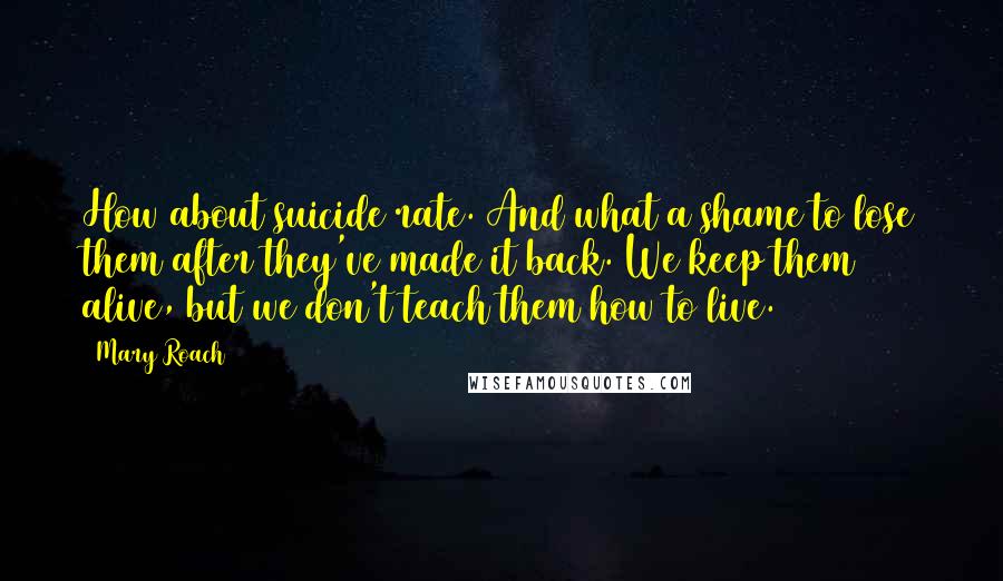 Mary Roach Quotes: How about suicide rate. And what a shame to lose them after they've made it back. We keep them alive, but we don't teach them how to live.
