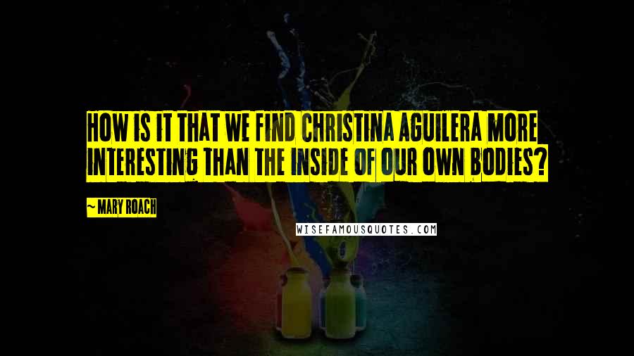 Mary Roach Quotes: How is it that we find Christina Aguilera more interesting than the inside of our own bodies?