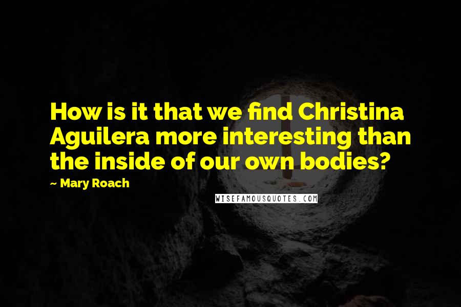 Mary Roach Quotes: How is it that we find Christina Aguilera more interesting than the inside of our own bodies?