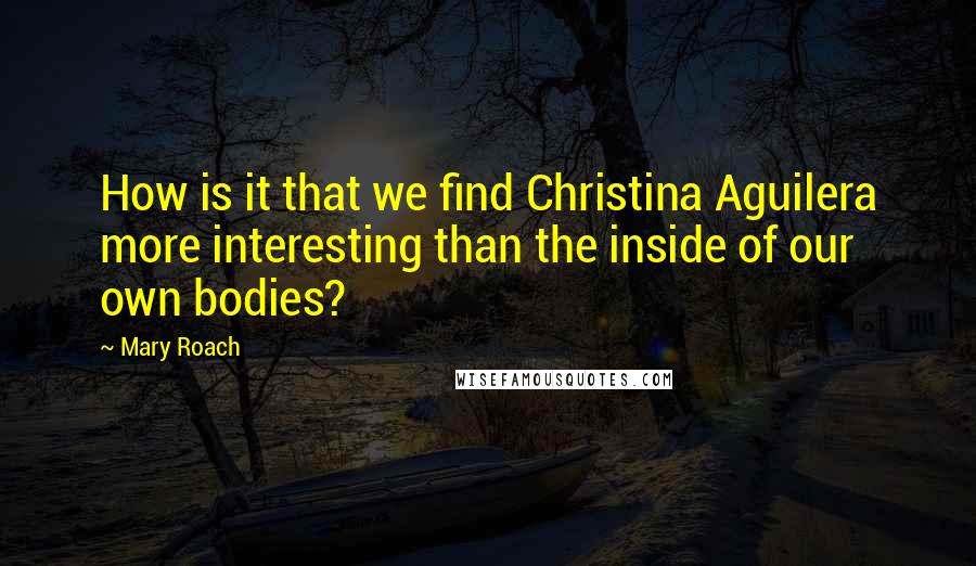 Mary Roach Quotes: How is it that we find Christina Aguilera more interesting than the inside of our own bodies?