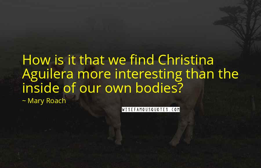 Mary Roach Quotes: How is it that we find Christina Aguilera more interesting than the inside of our own bodies?