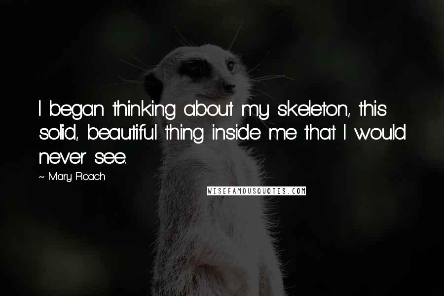 Mary Roach Quotes: I began thinking about my skeleton, this solid, beautiful thing inside me that I would never see.