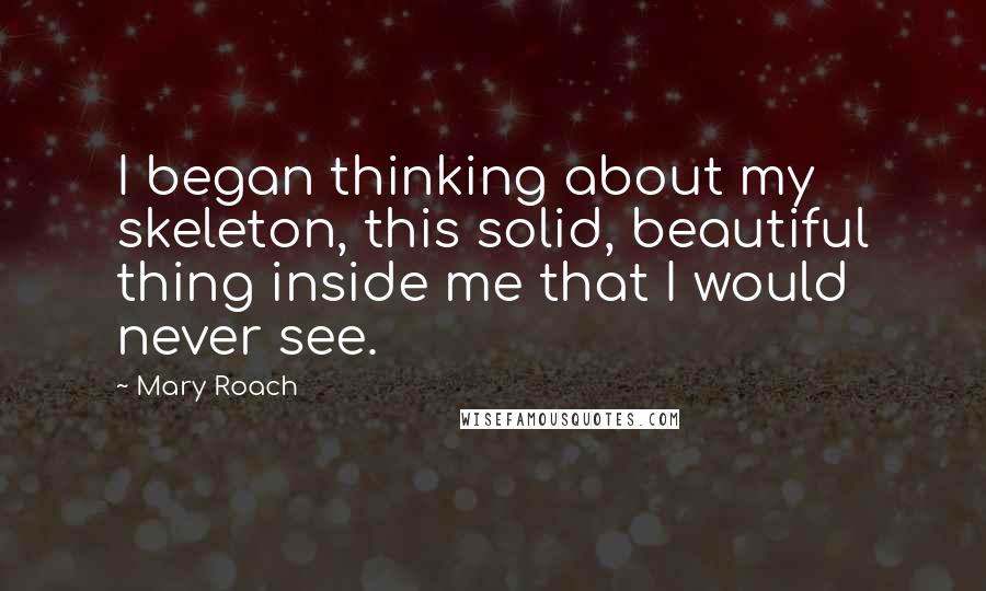 Mary Roach Quotes: I began thinking about my skeleton, this solid, beautiful thing inside me that I would never see.