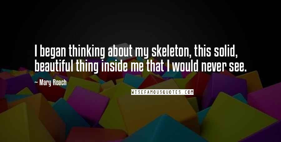 Mary Roach Quotes: I began thinking about my skeleton, this solid, beautiful thing inside me that I would never see.