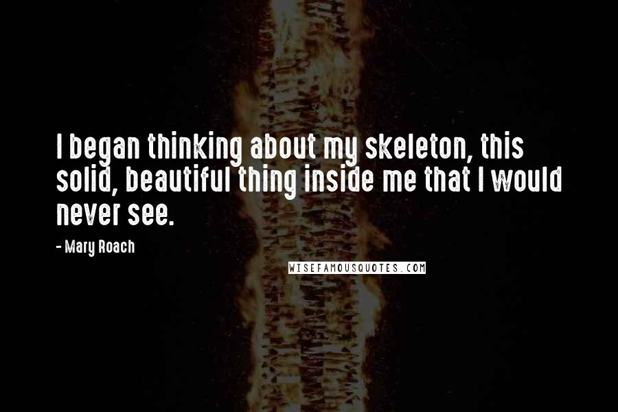 Mary Roach Quotes: I began thinking about my skeleton, this solid, beautiful thing inside me that I would never see.