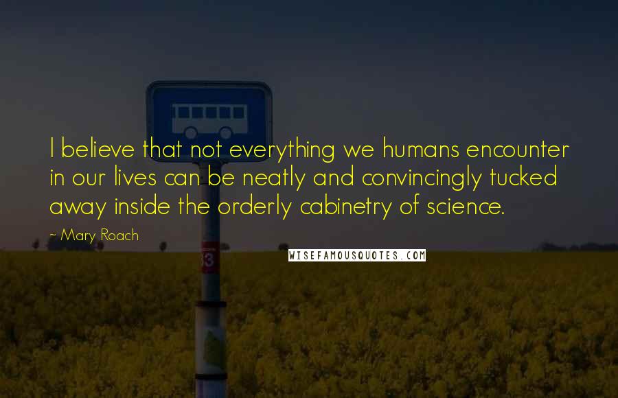 Mary Roach Quotes: I believe that not everything we humans encounter in our lives can be neatly and convincingly tucked away inside the orderly cabinetry of science.