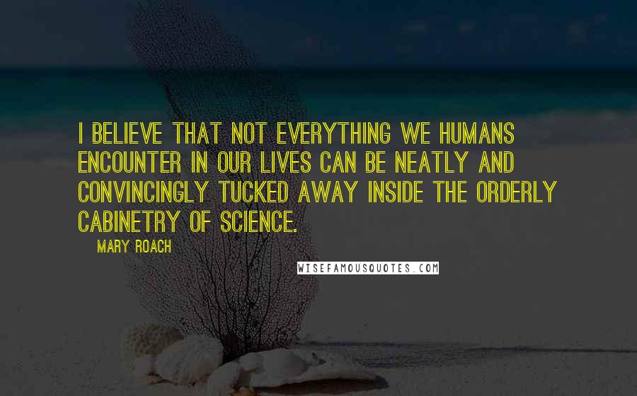 Mary Roach Quotes: I believe that not everything we humans encounter in our lives can be neatly and convincingly tucked away inside the orderly cabinetry of science.