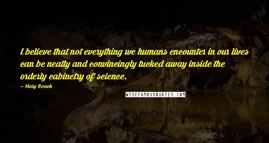 Mary Roach Quotes: I believe that not everything we humans encounter in our lives can be neatly and convincingly tucked away inside the orderly cabinetry of science.