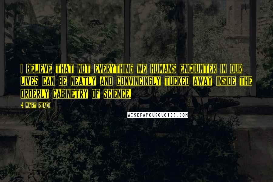 Mary Roach Quotes: I believe that not everything we humans encounter in our lives can be neatly and convincingly tucked away inside the orderly cabinetry of science.