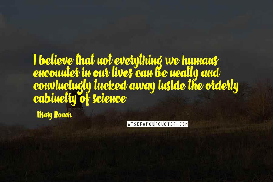 Mary Roach Quotes: I believe that not everything we humans encounter in our lives can be neatly and convincingly tucked away inside the orderly cabinetry of science.