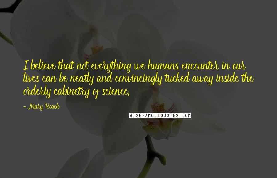 Mary Roach Quotes: I believe that not everything we humans encounter in our lives can be neatly and convincingly tucked away inside the orderly cabinetry of science.