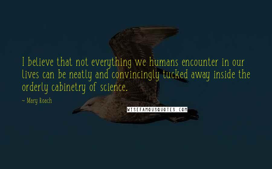 Mary Roach Quotes: I believe that not everything we humans encounter in our lives can be neatly and convincingly tucked away inside the orderly cabinetry of science.