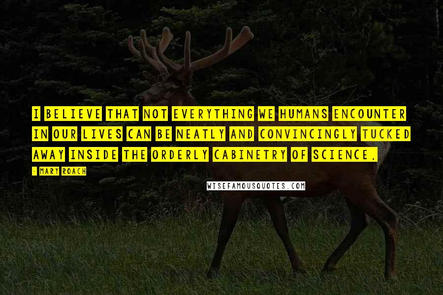 Mary Roach Quotes: I believe that not everything we humans encounter in our lives can be neatly and convincingly tucked away inside the orderly cabinetry of science.