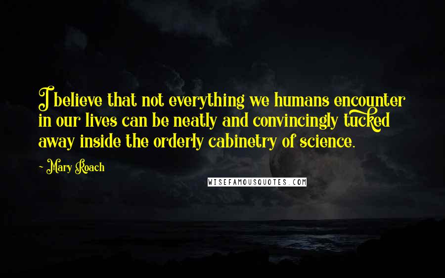 Mary Roach Quotes: I believe that not everything we humans encounter in our lives can be neatly and convincingly tucked away inside the orderly cabinetry of science.