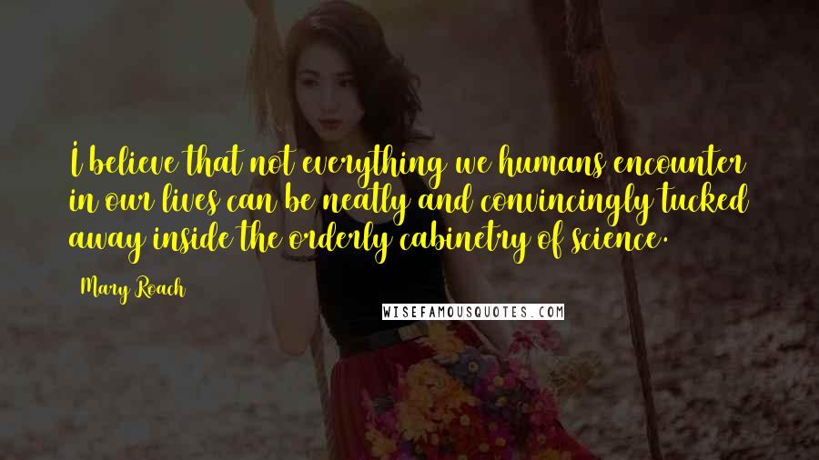 Mary Roach Quotes: I believe that not everything we humans encounter in our lives can be neatly and convincingly tucked away inside the orderly cabinetry of science.