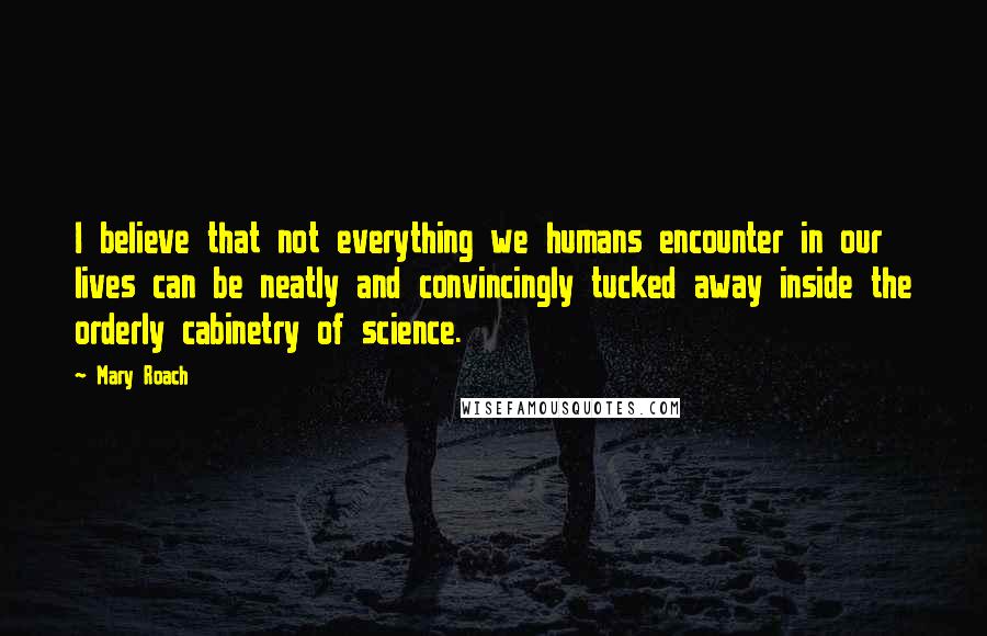 Mary Roach Quotes: I believe that not everything we humans encounter in our lives can be neatly and convincingly tucked away inside the orderly cabinetry of science.