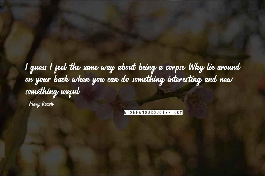 Mary Roach Quotes: I guess I feel the same way about being a corpse. Why lie around on your back when you can do something interesting and new, something useful?