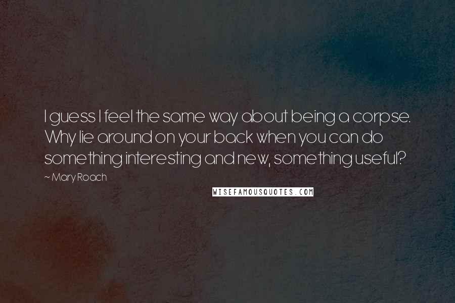 Mary Roach Quotes: I guess I feel the same way about being a corpse. Why lie around on your back when you can do something interesting and new, something useful?