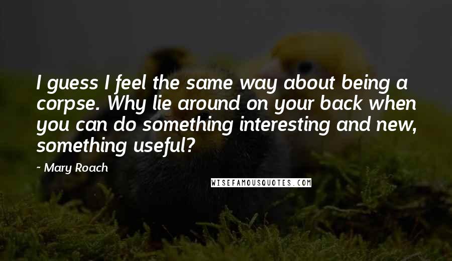 Mary Roach Quotes: I guess I feel the same way about being a corpse. Why lie around on your back when you can do something interesting and new, something useful?