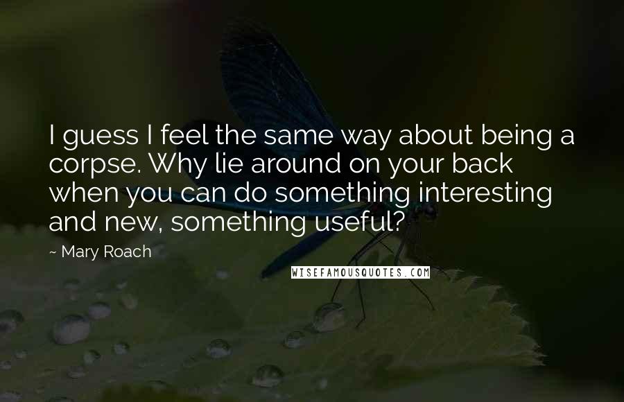 Mary Roach Quotes: I guess I feel the same way about being a corpse. Why lie around on your back when you can do something interesting and new, something useful?