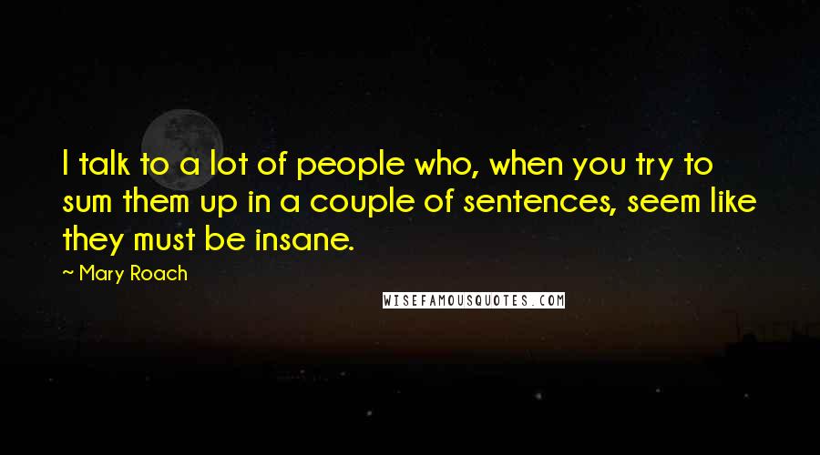 Mary Roach Quotes: I talk to a lot of people who, when you try to sum them up in a couple of sentences, seem like they must be insane.