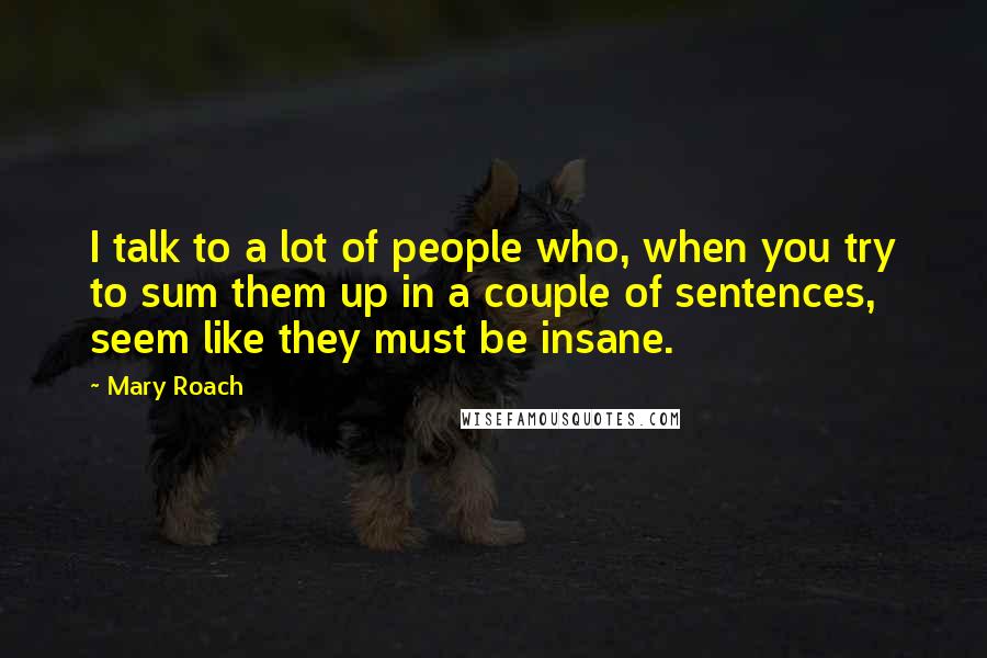 Mary Roach Quotes: I talk to a lot of people who, when you try to sum them up in a couple of sentences, seem like they must be insane.