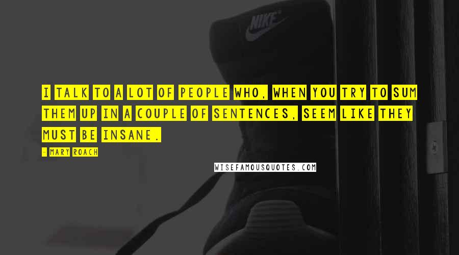 Mary Roach Quotes: I talk to a lot of people who, when you try to sum them up in a couple of sentences, seem like they must be insane.