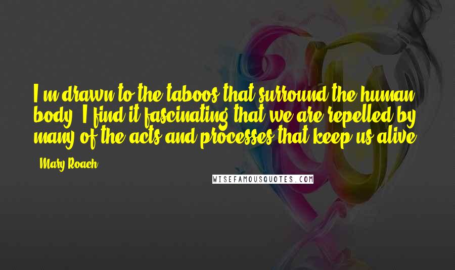 Mary Roach Quotes: I'm drawn to the taboos that surround the human body. I find it fascinating that we are repelled by many of the acts and processes that keep us alive.