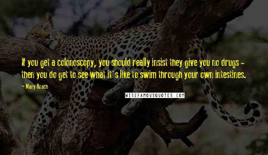 Mary Roach Quotes: If you get a colonoscopy, you should really insist they give you no drugs - then you do get to see what it's like to swim through your own intestines.