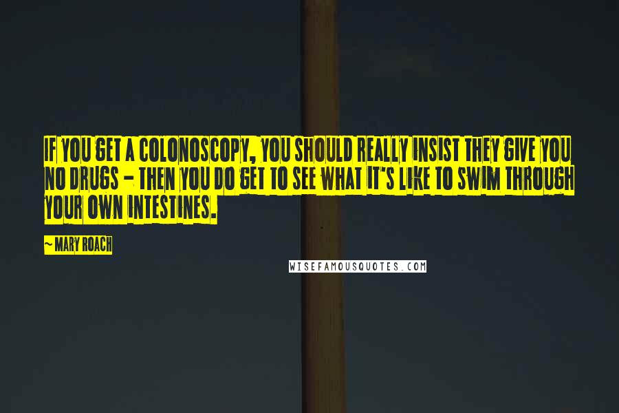 Mary Roach Quotes: If you get a colonoscopy, you should really insist they give you no drugs - then you do get to see what it's like to swim through your own intestines.