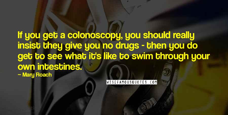 Mary Roach Quotes: If you get a colonoscopy, you should really insist they give you no drugs - then you do get to see what it's like to swim through your own intestines.