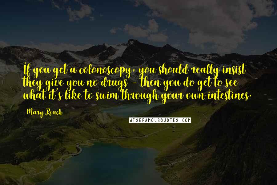 Mary Roach Quotes: If you get a colonoscopy, you should really insist they give you no drugs - then you do get to see what it's like to swim through your own intestines.