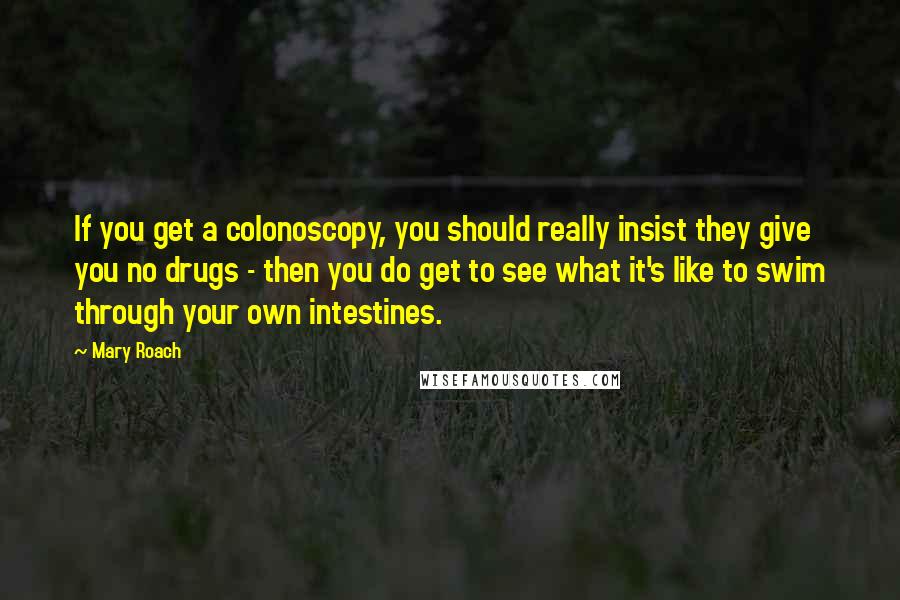 Mary Roach Quotes: If you get a colonoscopy, you should really insist they give you no drugs - then you do get to see what it's like to swim through your own intestines.