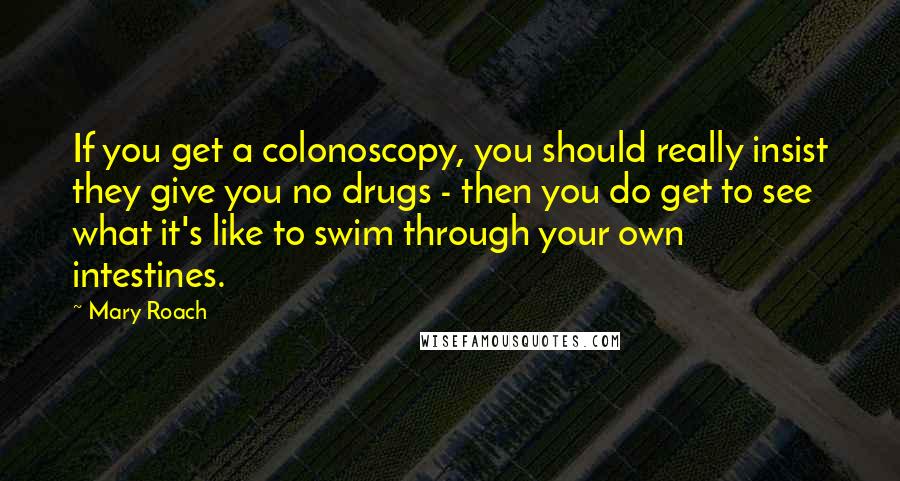 Mary Roach Quotes: If you get a colonoscopy, you should really insist they give you no drugs - then you do get to see what it's like to swim through your own intestines.