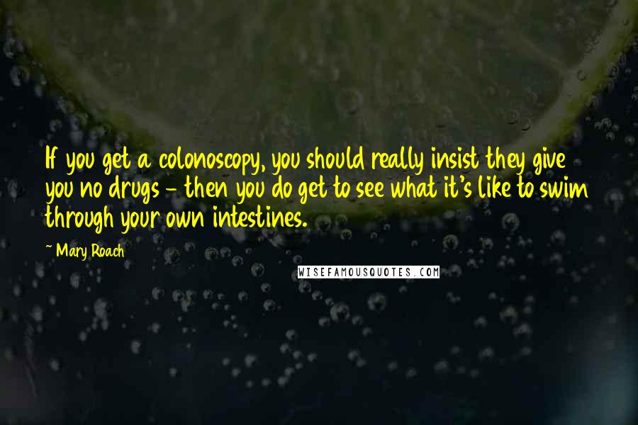 Mary Roach Quotes: If you get a colonoscopy, you should really insist they give you no drugs - then you do get to see what it's like to swim through your own intestines.