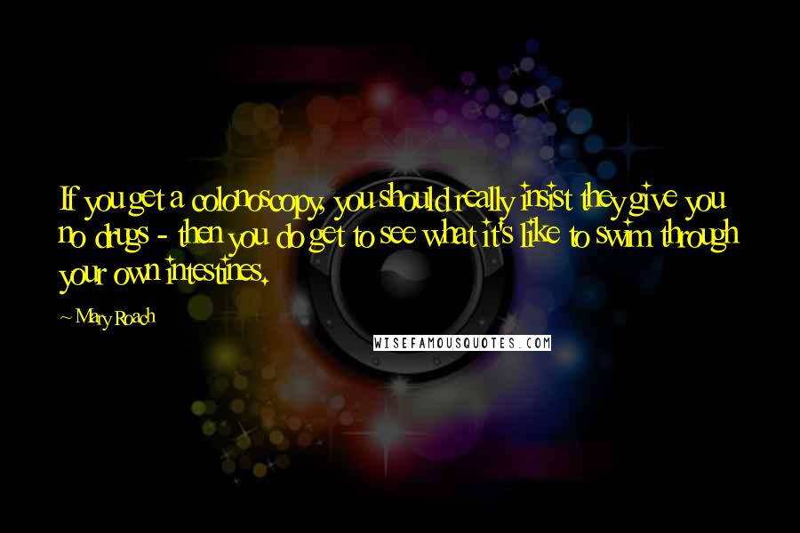 Mary Roach Quotes: If you get a colonoscopy, you should really insist they give you no drugs - then you do get to see what it's like to swim through your own intestines.