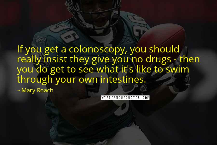 Mary Roach Quotes: If you get a colonoscopy, you should really insist they give you no drugs - then you do get to see what it's like to swim through your own intestines.