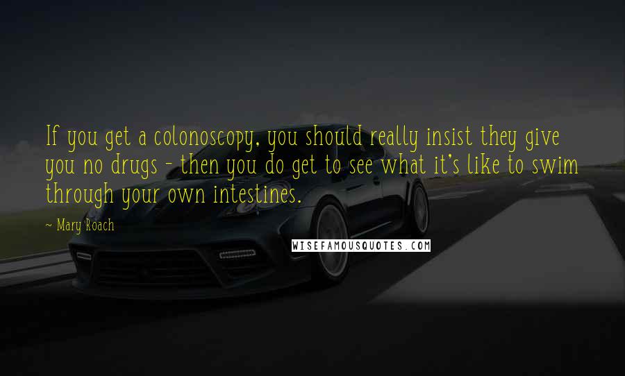 Mary Roach Quotes: If you get a colonoscopy, you should really insist they give you no drugs - then you do get to see what it's like to swim through your own intestines.
