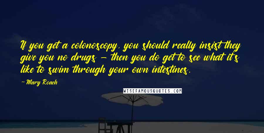 Mary Roach Quotes: If you get a colonoscopy, you should really insist they give you no drugs - then you do get to see what it's like to swim through your own intestines.