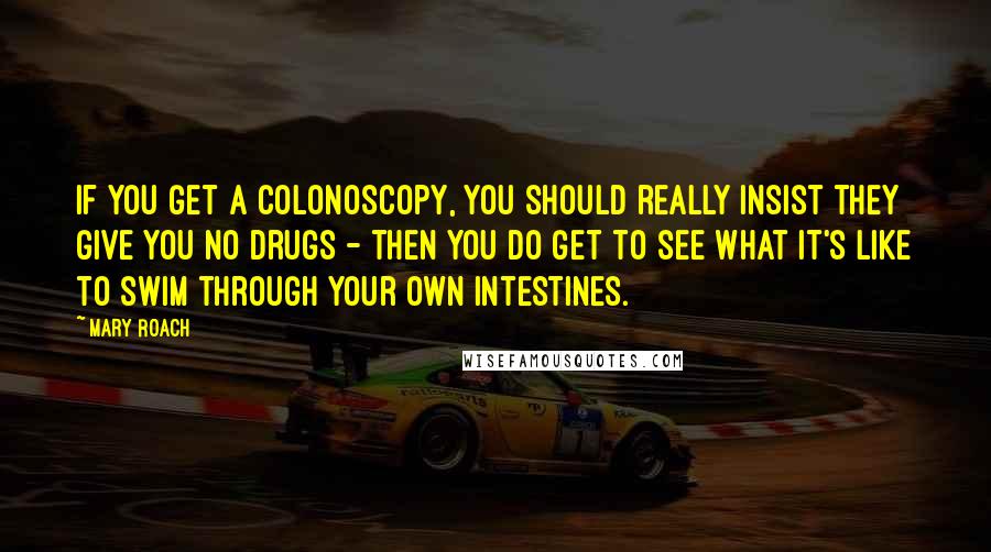 Mary Roach Quotes: If you get a colonoscopy, you should really insist they give you no drugs - then you do get to see what it's like to swim through your own intestines.