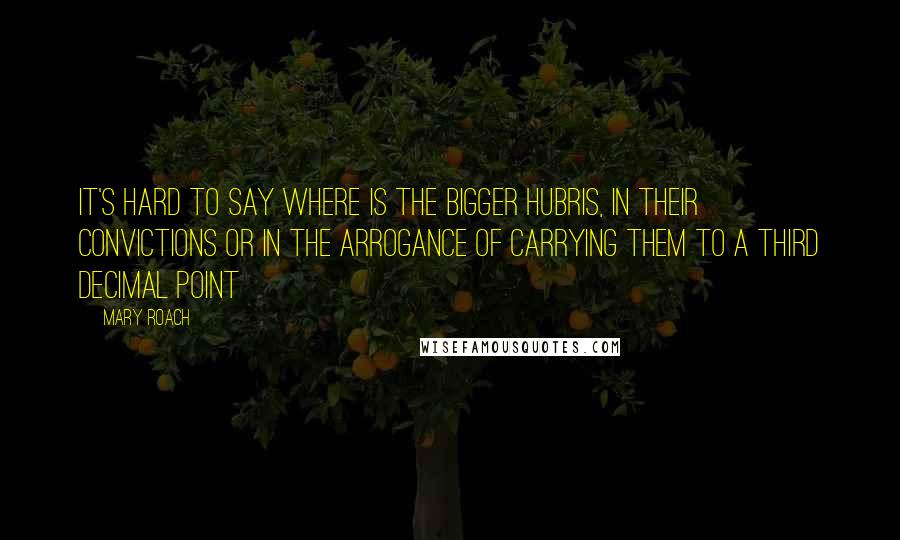 Mary Roach Quotes: It's hard to say where is the bigger hubris, in their convictions or in the arrogance of carrying them to a third decimal point