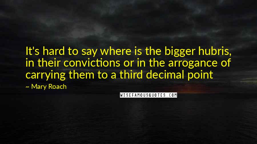 Mary Roach Quotes: It's hard to say where is the bigger hubris, in their convictions or in the arrogance of carrying them to a third decimal point