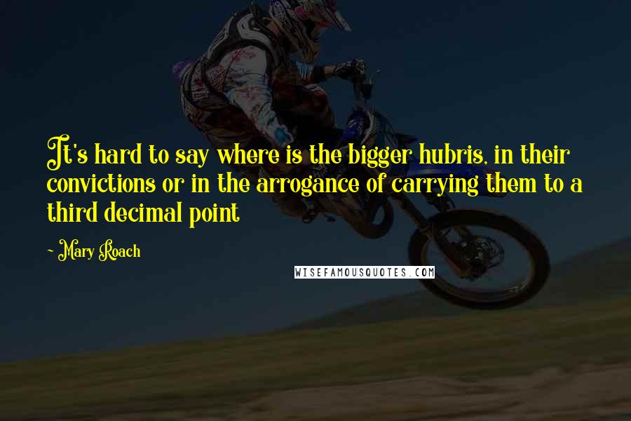 Mary Roach Quotes: It's hard to say where is the bigger hubris, in their convictions or in the arrogance of carrying them to a third decimal point