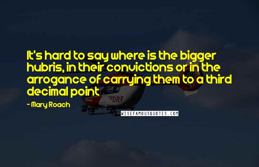 Mary Roach Quotes: It's hard to say where is the bigger hubris, in their convictions or in the arrogance of carrying them to a third decimal point