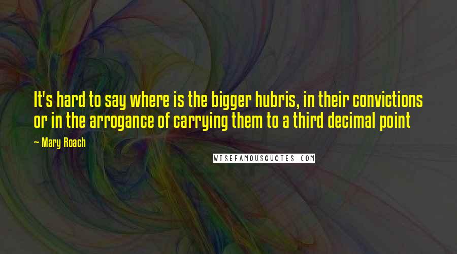 Mary Roach Quotes: It's hard to say where is the bigger hubris, in their convictions or in the arrogance of carrying them to a third decimal point