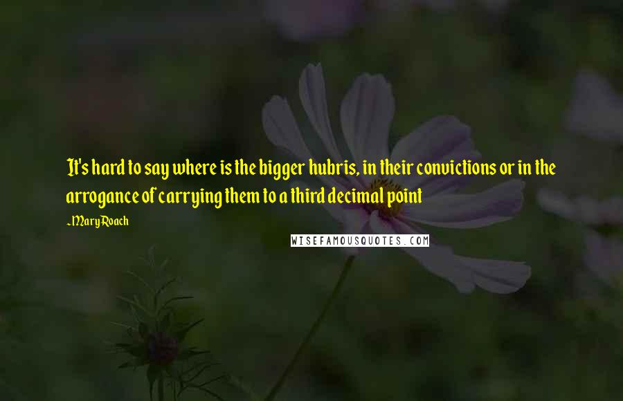 Mary Roach Quotes: It's hard to say where is the bigger hubris, in their convictions or in the arrogance of carrying them to a third decimal point