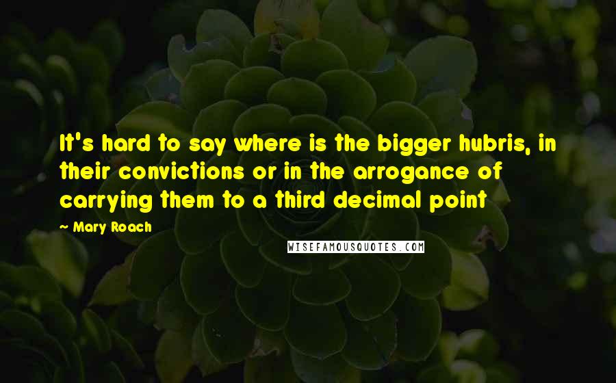 Mary Roach Quotes: It's hard to say where is the bigger hubris, in their convictions or in the arrogance of carrying them to a third decimal point
