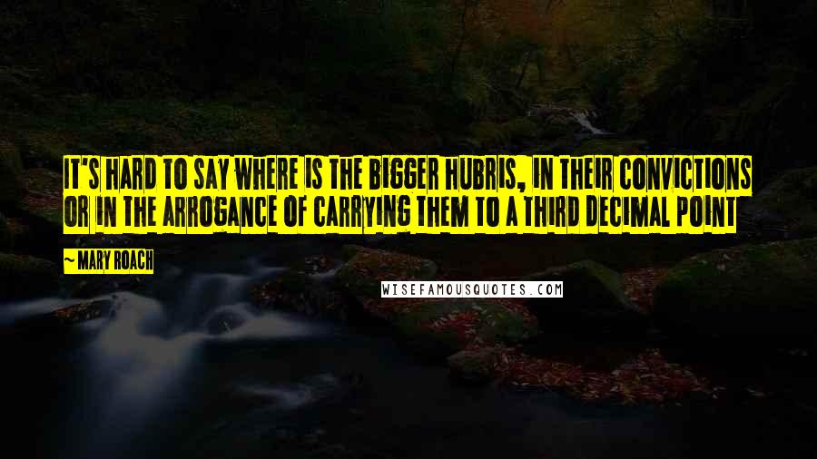 Mary Roach Quotes: It's hard to say where is the bigger hubris, in their convictions or in the arrogance of carrying them to a third decimal point